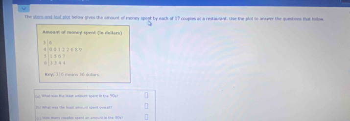 The stem-and-leaf plot below gives the amount of money spent by each of 17 couples at a restaurant. Use the plot to answer the questions that follow. 
Amount of money spent (in dollars)
beginarrayr 364encloselongdiv 5&0&1226 5 hline 15&6&7 3344endarray 
Key: 316 means 36 dollars
(a) What was the least amount spent in the 50s? 
(b) What was the least amount spent overall? 
(c) How many couples spent an amount in the 405?