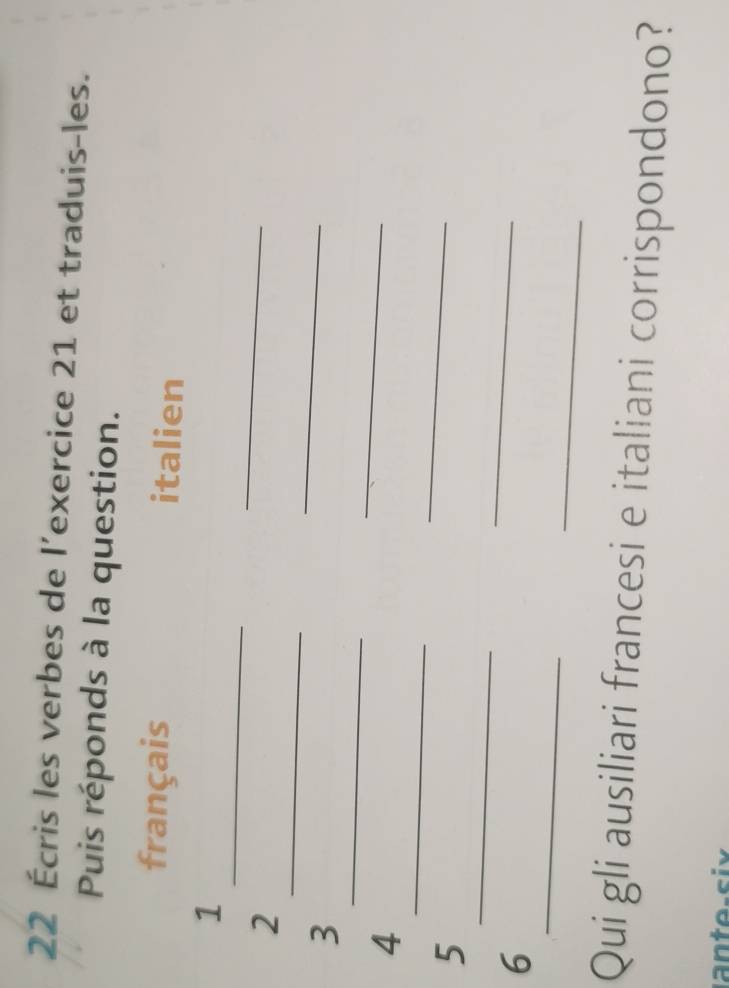 22 Écris les verbes de l’exercice 21 et traduis-les. 
Puis réponds à la question. 
français italien 
_ 
1 
_ 
2 
_ 
_ 
3 
_ 
_ 
_ 
4 
_ 
_ 
5 
_ 
6 
_ 
_ 
Qui gli ausiliari francesi e italiani corrispondono?