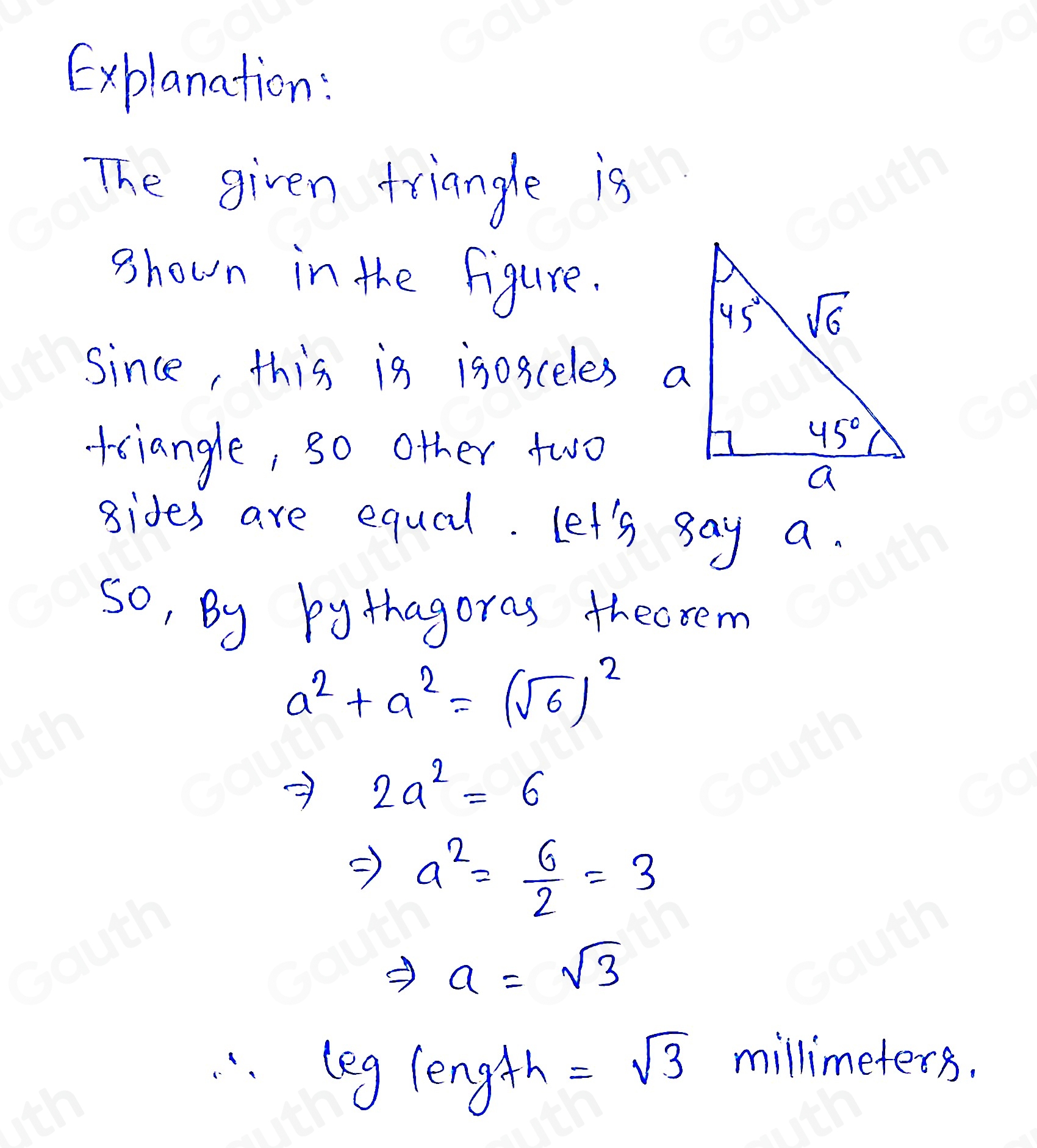 Explanation: 
The given triangle is 
shown in the figure. 
Since, this is igosceles a 
tciangle, so other two 
gides are equal. Let's say a. 
so, By bythagoras thecrem
a^2+a^2=(sqrt(6))^2
frac 1 2a^2=6
Rightarrow a^2= 6/2 =3
Rightarrow a=sqrt(3)
log 1egh=sqrt(3)
millimeters.