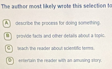 The author most likely wrote this selection to
A describe the process for doing something.
B provide facts and other details about a topic.
C teach the reader about scientific terms.
D entertain the reader with an amusing story.