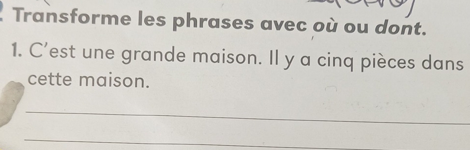 Transforme les phrases avec où ou dont. 
1. C’est une grande maison. Il y a cinq pièces dans 
cette maison. 
_ 
_