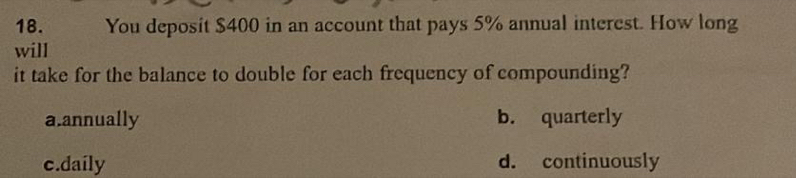 You deposit $400 in an account that pays 5% annual interest. How long
will
it take for the balance to double for each frequency of compounding?
a.annually b. quarterly
c.daily d. continuously