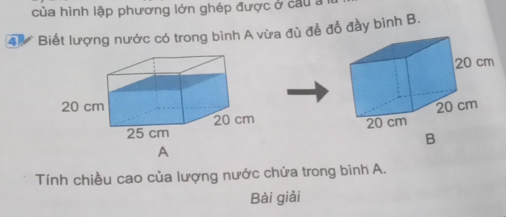 của hình lập phương lớn ghép được ở câu a 
4. * Biết lượng nước có trong bình A vừa đủ đề đồ đầy bình B. 
B 
A 
Tính chiều cao của lượng nước chứa trong bình A. 
Bài giải