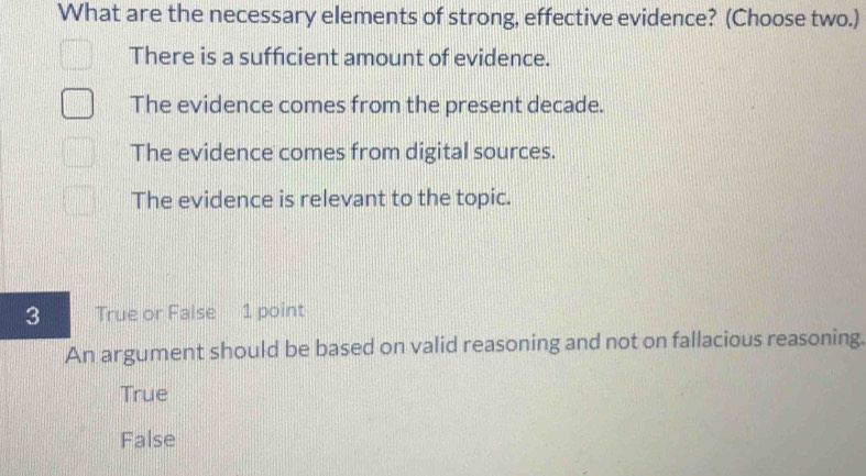 What are the necessary elements of strong, effective evidence? (Choose two.)
There is a sufficient amount of evidence.
The evidence comes from the present decade.
The evidence comes from digital sources.
The evidence is relevant to the topic.
3 True or False 1 point
An argument should be based on valid reasoning and not on fallacious reasoning.
True
False