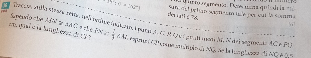 del quinto segmento. Determina quindi la mi-
18°; θ =162°] sura del primo segmento tale per cui la somma 
dei lati è 78. 
Sapendo che MN≌ 3AC e che 
[6] 
Traccia, sulla stessa retta, nell’ordine indicato, i punti A, C, P, Q e i punti medi M, N dei segmenti AC e PQ
cm, qual è la lunghezza di CP? PN≌  1/3 AM, , esprimi CP come multiplo di NQ. Se la lunghezza di NQ è 0.5