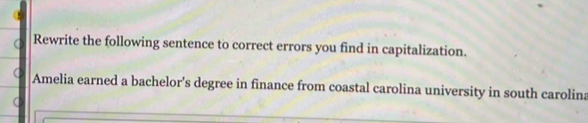 Rewrite the following sentence to correct errors you find in capitalization. 
Amelia earned a bachelor's degree in finance from coastal carolina university in south carolina