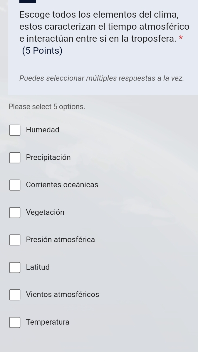 Escoge todos los elementos del clima,
estos caracterizan el tiempo atmosférico
e interactúan entre sí en la troposfera. *
(5 Points)
Puedes seleccionar múltiples respuestas a la vez.
Please select 5 options.
Humedad
Precipitación
Corrientes oceánicas
Vegetación
Presión atmosférica
Latitud
Vientos atmosféricos
Temperatura