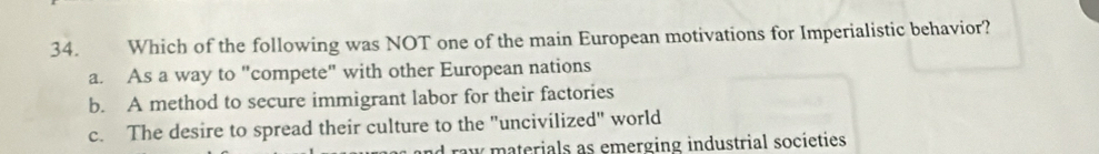 Which of the following was NOT one of the main European motivations for Imperialistic behavior?
a. As a way to "compete" with other European nations
b. A method to secure immigrant labor for their factories
c. The desire to spread their culture to the "uncivilized" world
raw materials as emerging industrial societies