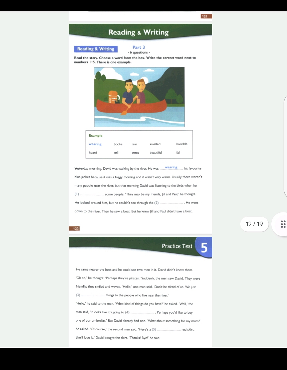 121
Reading & Writing
Reading & Writing Part 3
- 6 questions -
Read the story. Choose a word from the box. Write the correct word next to
numbers |-5. . There is one example.
Example
wearing books rain smelled horrible
heard sell trees beautiful fall
Yesterday morning, David was walking by the river. He was _his favourite
blue jacket because it was a foggy morning and it wasn't very warm. Usually there weren't
many people near the river, but that morning David was listening to the birds when he
(1) _some people. ‘They may be my friends, Jill and Paul,’ he thought.
He looked around him, but he couldn't see through the (2)_ He went
down to the river. Then he saw a boat. But he knew Jill and Paul didn't have a boat.
12 / 19
122
Practice Test 5
He came nearer the boat and he could see two men in it. David didn't know them.
‘Oh no,’ he thought. ‘Perhaps they’re pirates.’ Suddenly, the men saw David. They were
friendly; they smiled and waved. 'Hello,’ one man said. 'Don't be afraid of us. We just
(3)_ things to the people who live near the river.'
‘Hello,’ he said to the men. ‘What kind of things do you have?’ he asked. ‘Well,’ the
man said, 'it looks like it's going to (4) _. Perhaps you'd like to buy
one of our umbrellas,' But David already had one. 'What about something for my mum?'
he asked. ‘Of course,’ the second man said. ‘Here’s a (5) red skirt.
She’ll love it.’ David bought the skirt. ‘Thanks! Bye!" he said.