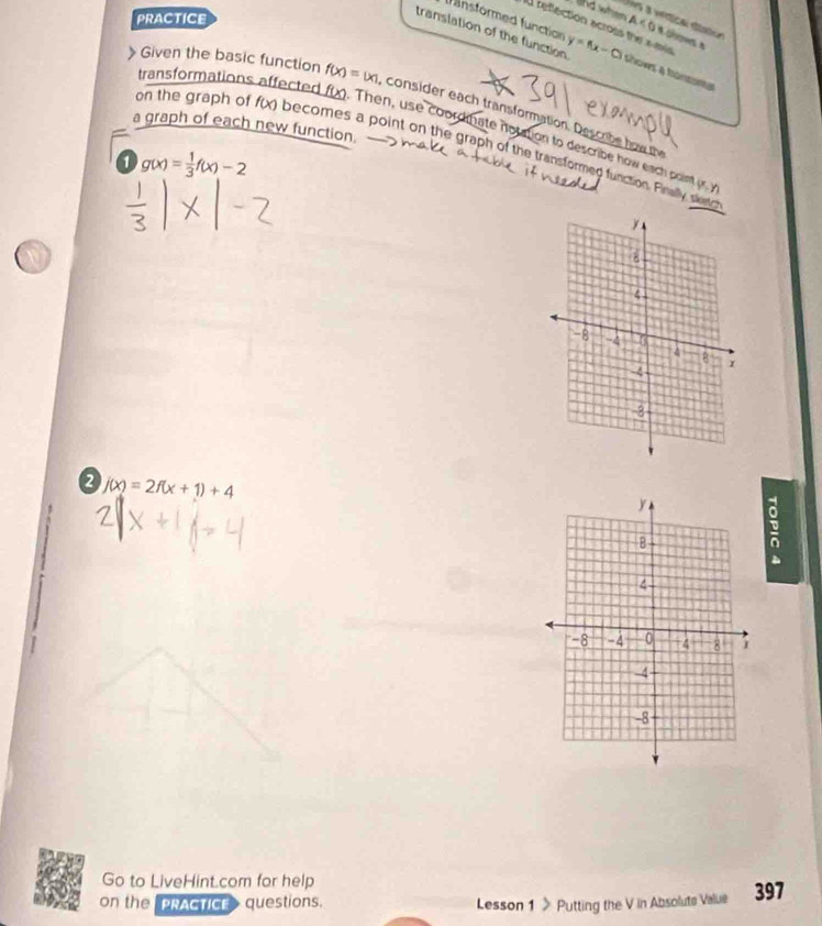 PRACTICE 
Uos a véríca dísic 
f unsformed function 
lhd when A < 0 s olows 
U reflection across the amis 
translation of the function y=f(x-c) thows a bontora 
》 Given the basic function f(x)=|x| consider each transformation. Descrbe how the 
a graph of each new function. 
transformations affected foo. Then, use coordinate notation to describe how each point r 
on the graph of f(x) becomes a point on the graph of the transformed fu 
1 g(x)= 1/3 f(x)-2
2 j(x)=2f(x+1)+4
e 
Go to LiveHint.com for help 
on the PRACTICE questions. Lesson 1 > Putting the V in Absolute Value 397