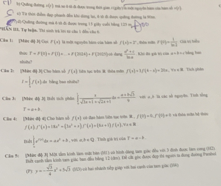 Quâng đường s (1) mà xe ô tô đi được trong thời gian 1 (giây) là một nguyên hàm xủa hàm số v(t).
c) Từ thời điểm đạp phanh đến khi dừng lại, ô tộ đi được quảng đường là 90m
( d) Quâng đường má ô tô đi được trong 15 giây cuối bằng 125 m 10
PHAN III Tự luận. Thí sinh trả lời từ câu 1 đến câu 6.
Câu 1: [Mức độ 3] Gọi F(x) là một nguyên hám của hàm số f(x)=2^x , thòa mān F(0)= 1/ln 2  Giả trị biểu
thức T=F(0)+F(1)+_ +F(2024)+F(2025) cô dạng  (a^b+c)/ln a . Khi đó giả trị của a+b+c bǎng bào
nhiêu?
Câu 2: [Mức độ 3] Cho hàm số f(x) liên tục trên R thỏa mần f(x)+3f(4-x)=20x,forall x∈ R Tích phân
I=∈tlimits _0^(1f(x)dx bảng bao nhiêu?
Câu 3: [Mức độ 3] Biết tích phân ∈tlimits _0^1frac x)sqrt(3x+1)+sqrt(2x+1)dx= (a+bsqrt(3))/9  với đò là các số nguyên. Tinh tổng
T=a+b.
Câu 4: [Mức độ 4] Cho hàm số f(x) có đạo hàm liên tục trên R, f(0)=0,f'(0)!= 0 và thòa mǎn h? hức
f(x).f'(x)+18x^2=(3x^2+x)f'(x)+(6x+1)f(x),forall x∈ R
Biết ∈tlimits _0^(1e^f(x))dx=ae^x+b , với a;b∈ Q Tính giá trị của T=a-b.
Câu 5: [Mức độ 3] Một tầm kính làm mặt bàn (H1) có hình dáng tam giác đều với 3 đính được làm cong (H2).
Biết cạnh tầm kính tam giác ban đầu bằng 12 (dm). Để cát góc được đẹp thì người ta dùng đường Parabol
(P): y=- sqrt(3)/4 x^2+5sqrt(3)(H3) có hai nhánh tiếp giáp với hai cạnh của tam giác (H4)