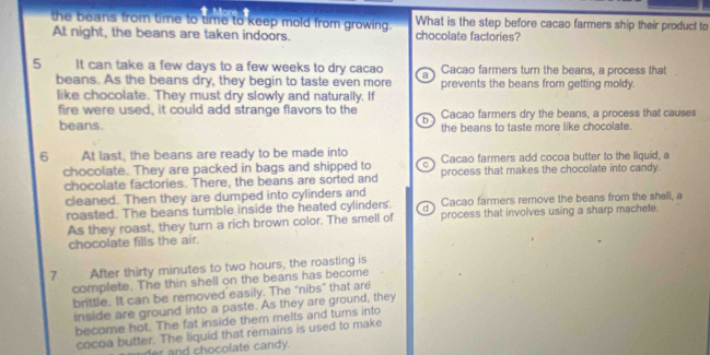 the beans from time to time to keep mold from growing. What is the step before cacao farmers ship their product to
At night, the beans are taken indoors. chocolate factories?
5 It can take a few days to a few weeks to dry cacao a Cacao farmers turn the beans, a process that
beans. As the beans dry, they begin to taste even more prevents the beans from getting moldy.
like chocolate. They must dry slowly and naturally. If
fire were used, it could add strange flavors to the Cacao farmers dry the beans, a process that causes
b
beans. the beans to taste more like chocolate.
6 At last, the beans are ready to be made into Cacao farmers add cocoa butter to the liquid, a
chocolate. They are packed in bags and shipped to C process that makes the chocolate into candy.
chocolate factories. There, the beans are sorted and
cleaned. Then they are dumped into cylinders and
roasted. The beans tumble inside the heated cylinders. Cacao farmers remove the beans from the shell, a
As they roast, they turn a rich brown color. The smell of process that involves using a sharp machete.
chocolate fills the air.
7 After thirty minutes to two hours, the roasting is
complete. The thin shell on the beans has become
brittle. It can be removed easily. The “nibs” that are
inside are ground into a paste. As they are ground, they
become hot. The fat inside them melts and turns into
cocoa butter. The liquid that remains is used to make
er and chocolate candy.