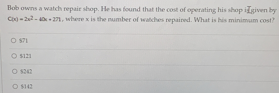 Bob owns a watch repair shop. He has found that the cost of operating his shop i⊥ given by
C(x)=2x^2-40x+271 , where x is the number of watches repaired. What is his minimum cost?
$71
$121
$242
$142