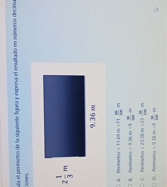 cula el perímetro de la siguiente figura y expresa el resultado en números decima
ciones.
A. Perímetro =11.69m=11 69/100 m
B. Perímetro =9.36m=9 36/100 m
C. Perímetro =23.38m=23 38/100 m
D. Perímetro =9.38m=9 36/100 m