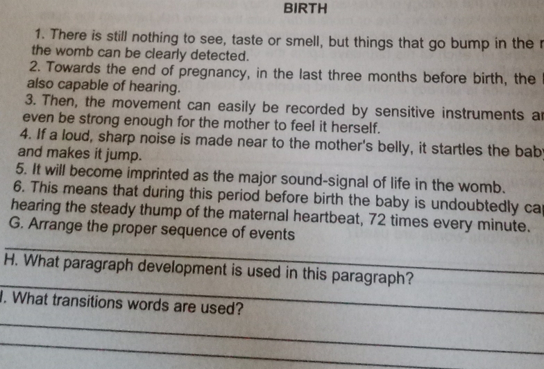 BIRTH 
1. There is still nothing to see, taste or smell, but things that go bump in the r 
the womb can be clearly detected. 
2. Towards the end of pregnancy, in the last three months before birth, the 
also capable of hearing. 
3. Then, the movement can easily be recorded by sensitive instruments ar 
even be strong enough for the mother to feel it herself. 
4. If a loud, sharp noise is made near to the mother's belly, it startles the bab 
and makes it jump. 
5. It will become imprinted as the major sound-signal of life in the womb. 
6. This means that during this period before birth the baby is undoubtedly ca 
hearing the steady thump of the maternal heartbeat, 72 times every minute. 
_ 
G. Arrange the proper sequence of events 
_ 
H. What paragraph development is used in this paragraph? 
_ 
I. What transitions words are used? 
_