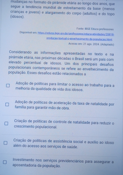 mudanças no formato da pirâmide etária ao longo dos anos, que
segue a tendência mundial de estreitamento da base (menos
crianças e jovens) e alargamento do corpo (adultos) e do topo
(idosos).
Fonte: IBGE Educa professores
Disponível em: https://educa.ibge.gov.br/professores/educa-atividades/20818-
producão-textual-o-envelhecimento-da-populacão.html.
Acesso em: 21 ago. 2024. (Adaptado)
Considerando as informações apresentadas no texto e na
pirâmide etária, nas próximas décadas o Brasil será um país com
elevado percentual de idosos. Um dos principais desafios
populacionais contemporâneos se refere ao envelhecimento da
população. Esses desafios estão relacionados a
Adoção de políticas para limitar o acesso ao trabalho para a
melhoria da qualidade de vida dos idosos.
Adoção de políticas de aceleração da taxa de natalidade por
família para garantir mão de obra.
Criação de políticas de controle de natalidade para reduzir o
crescimento populacional.
Criação de políticas de assistência social e auxílio ao idoso
além do acesso aos serviços de saúde.
Investimento nos serviços previdenciários para assegurar a
aposentadoria da população.