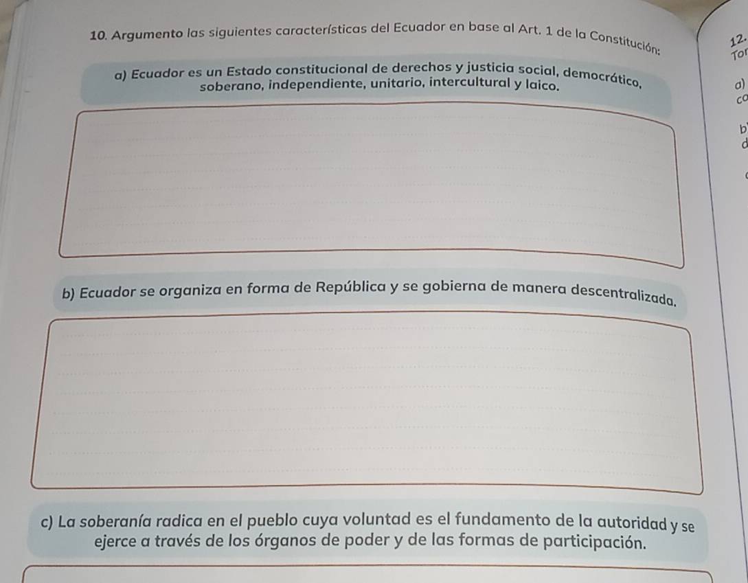 Argumento las siguientes características del Ecuador en base al Art. 1 de la Constitucións
To
a) Ecuador es un Estado constitucional de derechos y justicia social, democrático,
soberano, independiente, unitario, intercultural y laico.
o
Co
b
a
b) Ecuador se organiza en forma de República y se gobierna de manera descentralizada.
c) La soberanía radica en el pueblo cuya voluntad es el fundamento de la autoridad y se
ejerce a través de los órganos de poder y de las formas de participación.