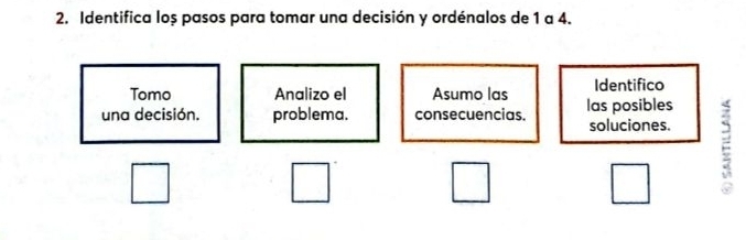 Identifica loș pasos para tomar una decisión y ordénalos de 1 a 4. 
Tomo Analizo el Asumo las Identifico 
una decisión. problema. consecuencias. las posibles 
soluciones.