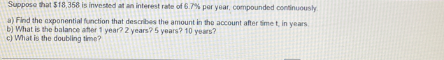 Suppose that $18,358 is invested at an interest rate of 6.7% per year, compounded continuously. 
a) Find the exponential function that describes the amount in the account after time t, in years. 
b) What is the balance after 1 year? 2 years? 5 years? 10 years? 
c) What is the doubling time?