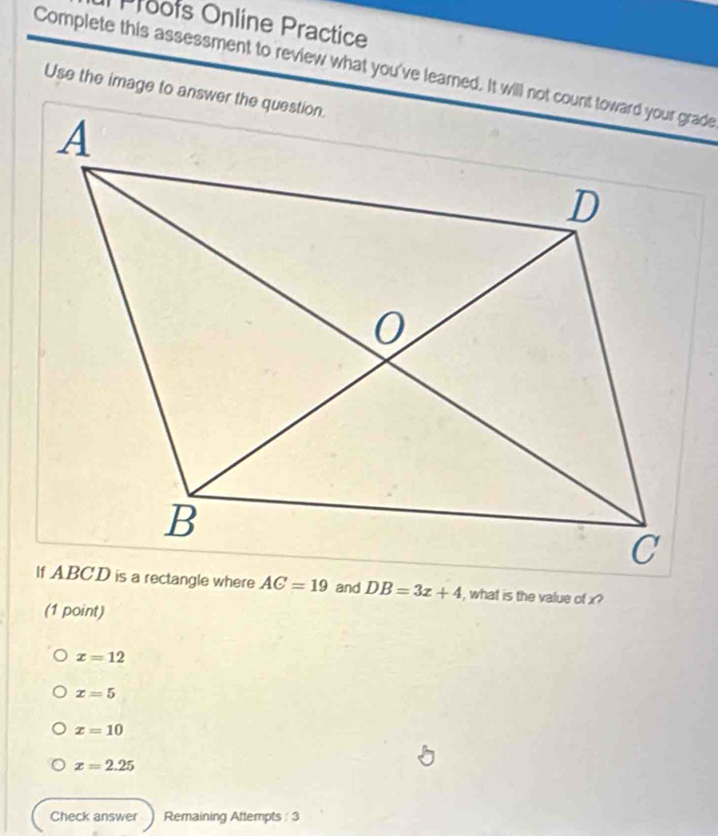 Proofs Online Practice
Complete this assessment to review what you've learned. It will not count toward your grade
Use the image to answer the question.
, what is the value of x?
(1 point)
x=12
x=5
x=10
x=2.25
Check answer Remaining Attempts : 3