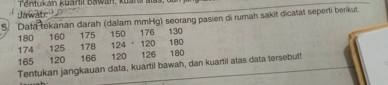 Tentukán kuartil bawán, kuartil alas, de 
Jawab: 
5. Data tekanan darah (dalam mmHg) seorang pasien di rumah sakit dicatat seperti berikut.
180 160 175 150 176 130
174 125 178 124 120 180
165 120 166 120 126 180
Tentukan jangkauan data, kuartil bawah, dan kuartil atas data tersebut!