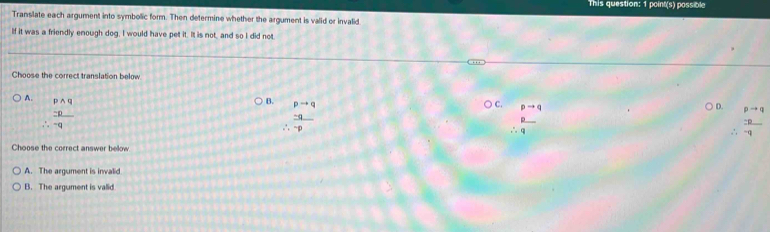 This question: 1 point(s) possible
Translate each argument into symbolic form. Then determine whether the argument is valid or invalid
If it was a friendly enough dog, I would have pet it. It is not, and so I did not
Choose the correct translation below
A beginarrayr pwedge q -p hline endarray -qendarray
B. pto q C. pto q ○ D. pto q
 (-q)/-p 
∴  p/q 
∴  2p/-q 
Choose the correct answer below
A. The argument is invalid
B. The argument is valid