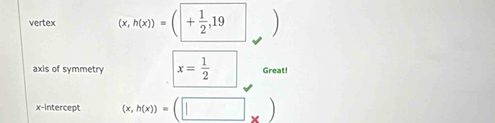 vertex (x,h(x))=(|+ 1/2 ,19 )
x= 1/2 
axis of symmetry Great! 
x-intercept (x,h(x))=(□ _* )