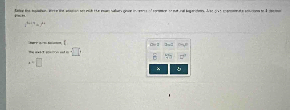 Selve the equation. Write the solution set with the exact values given in terms of common or natural logarithms. Also give approximate solutions to 4 decima 
places.
2^(5x+8)=7^(4x)
There is na splution, () □n
The exact solution set is - □ 
 □ /□   sqrt[□](□ )
x=□
× 5