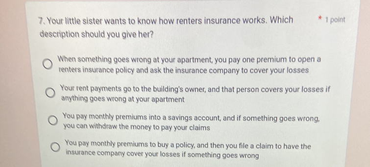 Your little sister wants to know how renters insurance works. Which * 1 point
description should you give her?
When something goes wrong at your apartment, you pay one premium to open a
renters insurance policy and ask the insurance company to cover your losses
Your rent payments go to the building’s owner, and that person covers your losses if
anything goes wrong at your apartment
You pay monthly premiums into a savings account, and if something goes wrong,
you can withdraw the money to pay your claims
You pay monthly premiums to buy a policy, and then you file a claim to have the
insurance company cover your losses if something goes wrong