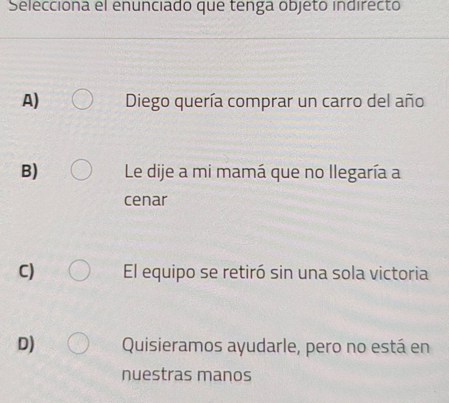 Selecciona el enunciado que tenga objetó indirecto
A) Diego quería comprar un carro del año
B) Le dije a mi mamá que no llegaría a
cenar
C) El equipo se retiró sin una sola victoria
D) Quisieramos ayudarle, pero no está en
nuestras manos