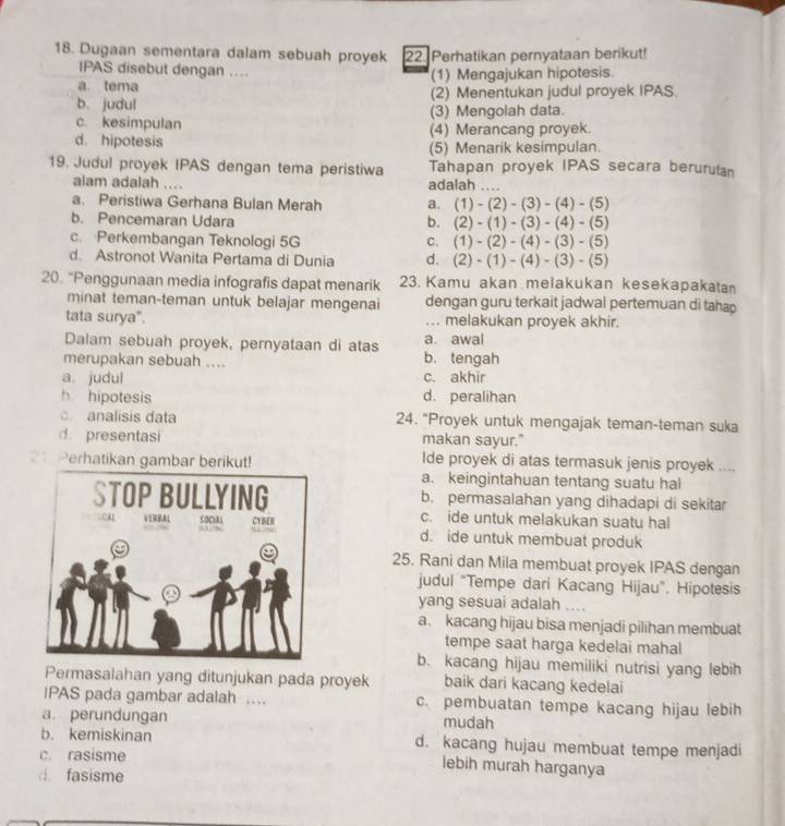 Dugaan sementara dalam sebuah proyek 22. Perhatikan pernyataan berikut!
IPAS disebut dengan …
a tema (1) Mengajukan hipotesis
b、judul (2) Menentukan judul proyek IPAS
c. kesimpulan (3) Mengolah data.
d. hipotesis (4) Merancang proyek.
(5) Menarik kesimpulan.
19. Judul proyek IPAS dengan tema peristiwa Tahapan proyek IPAS secara beruruta
alam adalah .... adalah
a. Peristiwa Gerhana Bulan Merah a. (1)-(2)-(3)-(4)-(5)
b. Pencemaran Udara b. (2)-(1)-(3)-(4)-(5)
c. Perkembangan Teknologi 5G C. (1)-(2)-(4)-(3)-(5)
d. Astronot Wanita Pertama di Dunia d. (2)-(1)-(4)-(3)-(5)
20. “Penggunaan media infografis dapat menarik 23. Kamu akan melakukan kesekapakata
minat teman-teman untuk belajar mengenai dengan guru terkait jadwal pertemuan di tahap
tata surya". ... melakukan proyek akhir.
Dalam sebuah proyek, pernyataan di atas a. awal
merupakan sebuah .... b. tengah
a. judul c. akhir
b hipotesis d. peralihan
. analisis data 24. "Proyek untuk mengajak teman-teman suka
d. presentasi makan sayur."
Ide proyek di atas termasuk jenis proyek -.
21. Perhatikan gambar berikut! a. keingintahuan tentang suatu hal
b. permasalahan yang dihadapi di sekitar
c. ide untuk melakukan suatu hal
d. ide untuk membuat produk
25. Rani dan Mila membuat proyek IPAS dengan
judul “Tempe dari Kacang Hijau”. Hipotesis
yang sesuai adalah ....
a. kacang hijau bisa menjadi pilihan membuat
tempe saat harga kedelai mahal
b. kacang hijau memiliki nutrisi yang lebih
Permasalahan yang ditunjukan pada proyek baik dari kacang kedelai
IPAS pada gambar adalah . c. pembuatan tempe kacang hijau lebih
a. perundungan mudah
b. kemiskinan d. kacang hujau membuat tempe menjadi
c. rasisme
lebih murah harganya
d. fasisme