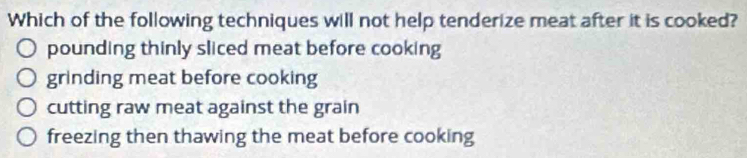 Which of the following techniques will not help tenderize meat after it is cooked?
pounding thinly sliced meat before cooking
grinding meat before cooking
cutting raw meat against the grain
freezing then thawing the meat before cooking