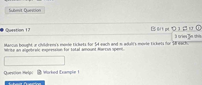 Submit Question 
Question 17 □ 0/1 pt つ3 %17 ⓘ 
3 tries 5n this 
Marcus bought x childrens's movie tickets for $4 each and n adult's movie tickets for $8 each. 
Write an algebraic expression for total amount Marcus spent. 
Question Help: Worked Example 1 
Submít Quection