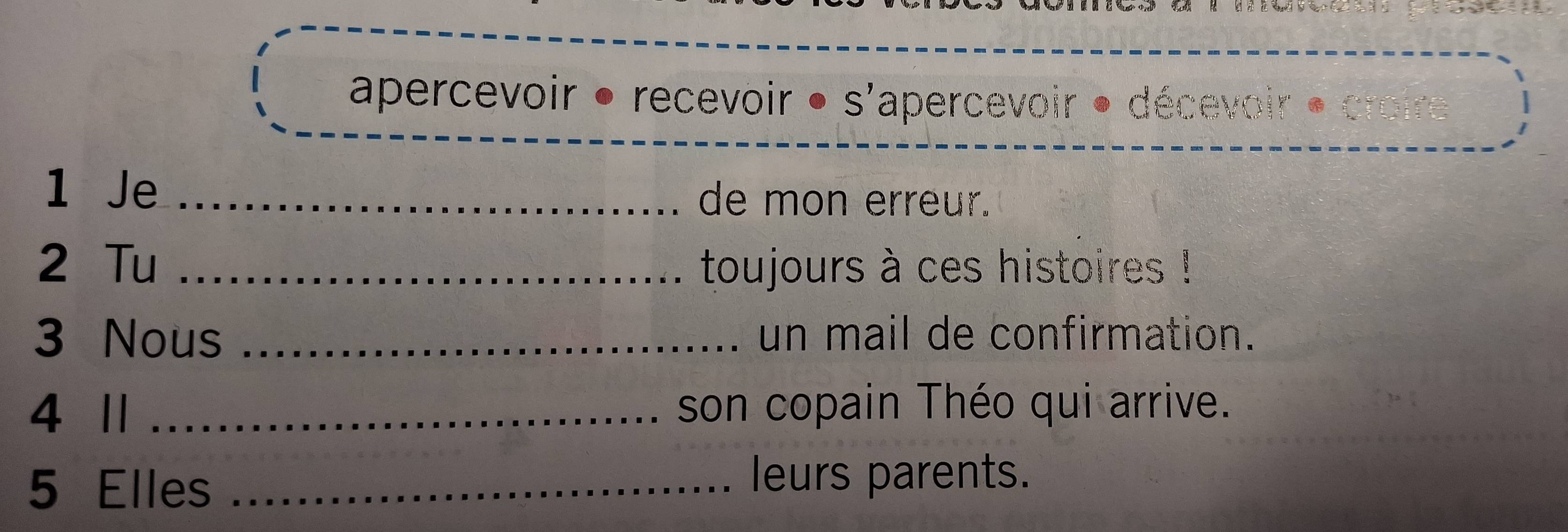 apercevoir • recevoir • s'apercevoir • décevoir 
1 Je _de mon erreur. 
2 Tu _toujours à ces histoires ! 
3 Nous _un mail de confirmation. 
4 1 _son copain Théo qui arrive. 
5 Elles_ 
leurs parents.