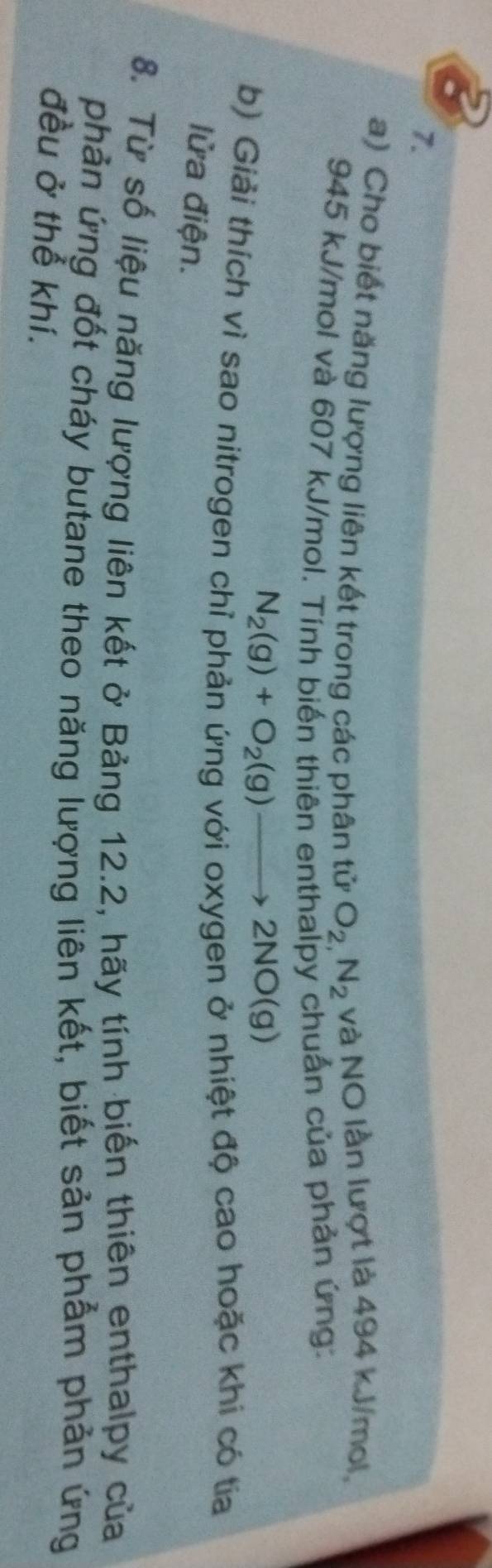 Cho biết năng lượng liên kết trong các phân tử O_2,N_2 và NO lần lượt là 494 kJ/mol,
945 kJ/mol và 607 kJ/mol. Tính biến thiên enthalpy chuẩn của phản ứng:
N_2(g)+O_2(g)to 2NO(g)
b) Giải thích vì sao nitrogen chỉ phản ứng với oxygen ở nhiệt độ cao hoặc khi có tia 
lửa điện. 
8. Từ số liệu năng lượng liên kết ở Bảng 12.2, hãy tính biến thiên enthalpy của 
phản ứng đốt cháy butane theo năng lượng liên kết, biết sản phẩm phản ứng 
đều ở thể khí.