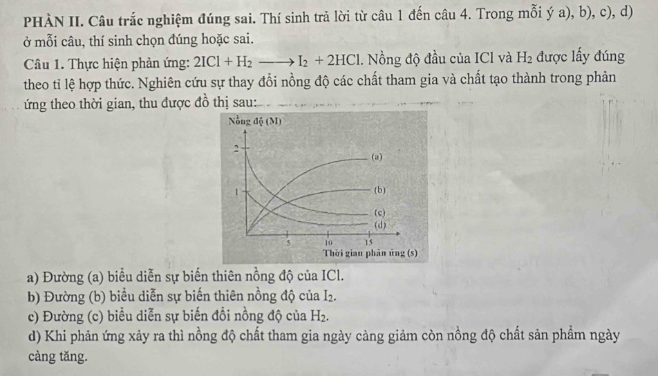 PHÀN II. Câu trắc nghiệm đúng sai. Thí sinh trả lời từ câu 1 đến câu 4. Trong mỗi ý a), b), c), d)
ở mỗi câu, thí sinh chọn đúng hoặc sai.
Câu 1. Thực hiện phản ứng: 2ICl+H_2to I_2+2HCl. Nồng độ đầu của ICl và H_2 được lấy đúng
theo tỉ lệ hợp thức. Nghiên cứu sự thay đổi nồng độ các chất tham gia và chất tạo thành trong phản
ứng theo thời gian, thu được đồ thị sau:
a) Đường (a) biểu diễn sự biến thiên nồng độ của ICl.
b) Đường (b) biểu diễn sự biến thiên nồng độ của I_2.
c) Đường (c) biểu diễn sự biến đồi nồng độ của H_2.
d) Khi phản ứng xảy ra thì nồng độ chất tham gia ngày càng giảm còn nồng độ chất sản phẩm ngày
càng tăng.