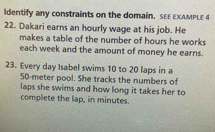 ldentify any constraints on the domain. SEE EXAMPLE 4 
22. Dakari earns an hourly wage at his job. He 
makes a table of the number of hours he works 
each week and the amount of money he earns. 
23. Every day Isabel swims 10 to 20 laps in a
50-meter pool. She tracks the numbers of 
laps she swims and how long it takes her to 
complete the lap, in minutes.