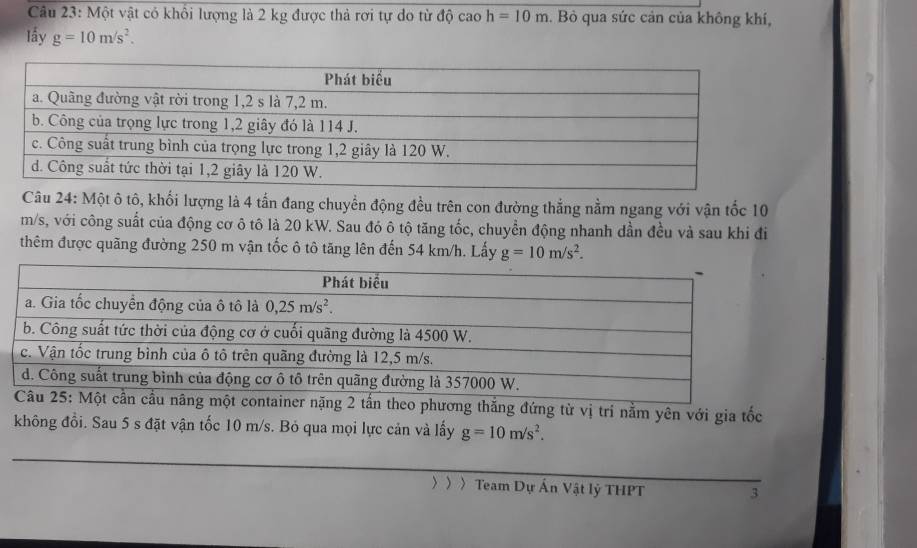 Một vật có khổi lượng là 2 kg được thả rơi tự do từ độ cao h=10m. Bỏ qua sức cản của không khí,
lầy g=10m/s^2.
Câu 24: Một ô tô, khối lượng là 4 tấn đang chuyển động đều trên con đường thắng nằm ngang với vận tốc 10
m/s, với công suất của động cơ ô tô là 20 kW. Sau đó ô tộ tăng tốc, chuyển động nhanh dần đều và sau khi đi
thêm được quãng đường 250 m vận tốc ô tô tăng lên đến 54 km/h. Lấy g=10m/s^2.
g thắng đứng từ vị trí nằm yên với gia tốc
không đồi. Sau 5 s đặt vận tốc 10 m/s. Bỏ qua mọi lực cản và lấy g=10m/s^2.
〉 〉 〉Team Dự Ấn Vật lý THPT 3