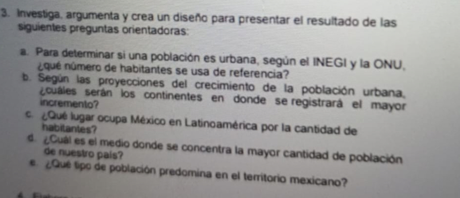 Investiga, argumenta y crea un diseño para presentar el resultado de las 
siguientes preguntas orientadoras: 
a. Para determinar si una población es urbana, según el INEGI y la ONU, 
nqué número de habitantes se usa de referencia? 
b. Según las proyecciones del crecimiento de la población urbana, 
scuáles serán los continentes en donde se registrará el mayor 
incremento? 
a Qué lugar ocupa México en Latinoamérica por la cantidad de 
habilantes? 
d Cuál es el medio donde se concentra la mayor cantidad de población 
de nuestro país? 
Qué tipo de población predomina en el territorio mexicano?