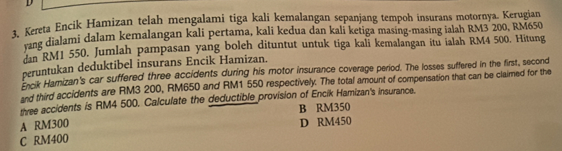 Kereta Encik Hamizan telah mengalami tiga kali kemalangan sepanjang tempoh insurans motornya. Kerugian
yang dialami dalam kemalangan kali pertama, kali kedua dan kali ketiga masing-masing ialah RM3 200, RM650
dan RM1 550. Jumlah pampasan yang boleh dituntut untuk tiga kali kemalangan itu ialah RM4 500. Hitung
peruntukan deduktibel insurans Encik Hamizan.
Encik Hamizan's car suffered three accidents during his motor insurance coverage period. The losses suffered in the first, second
and third accidents are RM3 200, RM650 and RM1 550 respectively. The total amount of compensation that can be claimed for the
three accidents is RM4 500. Calculate the deductible provision of Encik Hamizan's insurance.
B RM350
A RM300
D RM450
C RM400