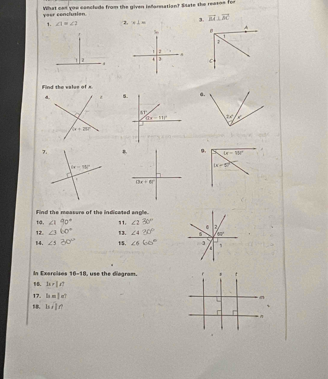 What can you conclude from the given information? State the reason for
your conclusion.
1. ∠ 1≌ ∠ 2 3. vector BA⊥ vector BC
2. n⊥ m
Find the value of x.
5.
6.
7.
8.
9.
Find the measure of the indicated angle.
10. 11.
12. /
13. ∠ 4
14. ∠ 5 15. ∠
In Exercises 16- -18, use the diagram. 
16. Isr||s?
17. mparallel n?
18. Is