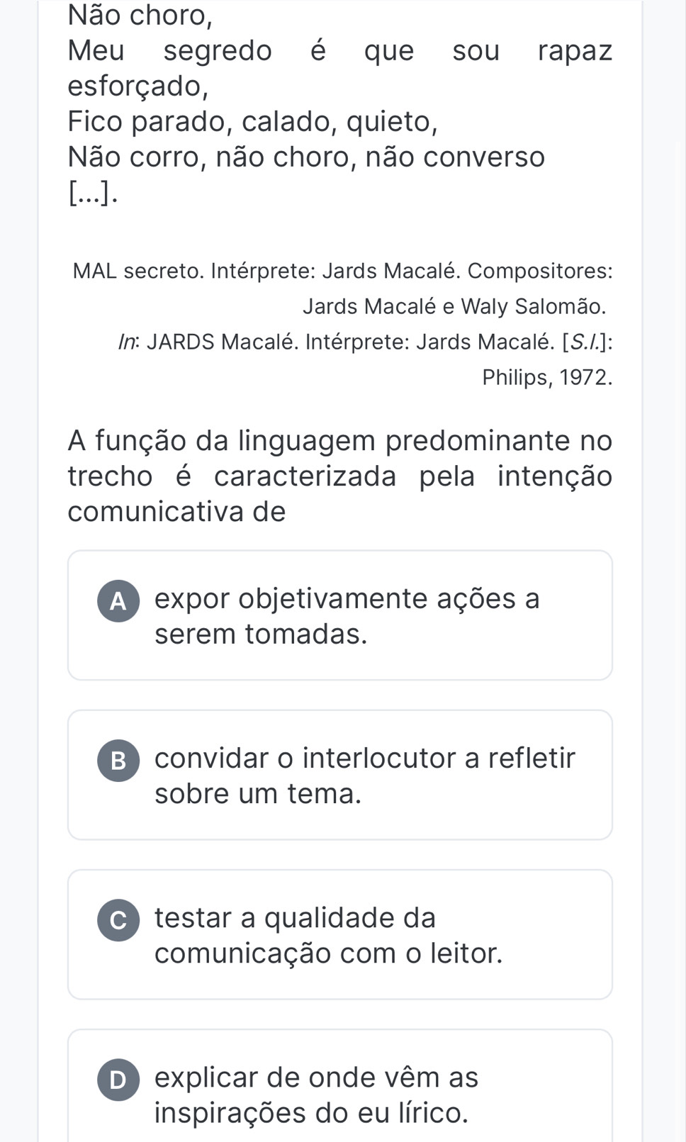 Não choro,
Meu segredo é que sou rapaz
esforçado,
Fico parado, calado, quieto,
Não corro, não choro, não converso
[...].
MAL secreto. Intérprete: Jards Macalé. Compositores:
Jards Macalé e Waly Salomão.
/n: JARDS Macalé. Intérprete: Jards Macalé. [S./.]:
Philips, 1972.
A função da linguagem predominante no
trecho é caracterizada pela intenção
comunicativa de
A ) expor objetivamente ações a
serem tomadas.
B convidar o interlocutor a refletir
sobre um tema.
C testar a qualidade da
comunicação com o leitor.
D) explicar de onde vêm as
inspirações do eu lírico.