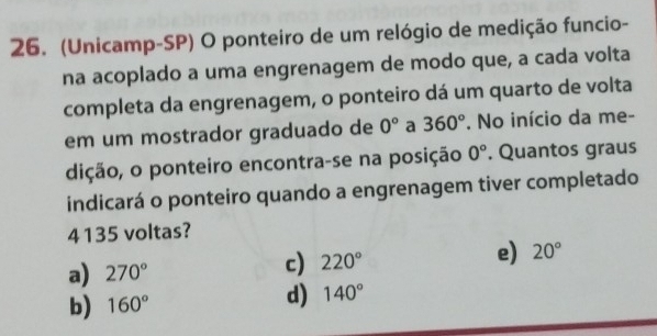 (Unicamp-SP) O ponteiro de um relógio de medição funcio-
na acoplado a uma engrenagem de modo que, a cada volta
completa da engrenagem, o ponteiro dá um quarto de volta
em um mostrador graduado de 0° a 360°. No início da me-
dição, o ponteiro encontra-se na posição 0°. Quantos graus
indicará o ponteiro quando a engrenagem tiver completado
4135 voltas?
a) 270°
c) 220° e) 20°
b) 160° d) 140°