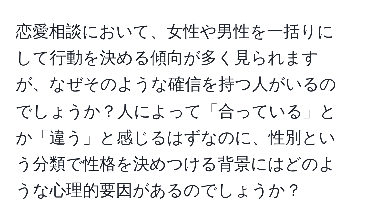 恋愛相談において、女性や男性を一括りにして行動を決める傾向が多く見られますが、なぜそのような確信を持つ人がいるのでしょうか？人によって「合っている」とか「違う」と感じるはずなのに、性別という分類で性格を決めつける背景にはどのような心理的要因があるのでしょうか？