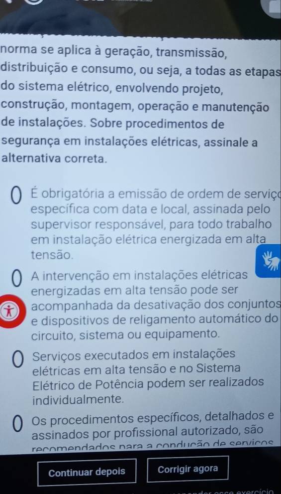 norma se aplica à geração, transmissão, 
distribuição e consumo, ou seja, a todas as etapas 
do sistema elétrico, envolvendo projeto, 
construção, montagem, operação e manutenção 
de instalações. Sobre procedimentos de 
segurança em instalações elétricas, assinale a 
alternativa correta. 
É obrigatória a emissão de ordem de serviço 
específica com data e local, assinada pelo 
supervisor responsável, para todo trabalho 
em instalação elétrica energizada em alta 
tensão. 
A intervenção em instalações elétricas 
energizadas em alta tensão pode ser 
i acompanhada da desativação dos conjuntos 
e dispositivos de religamento automático do 
circuito, sistema ou equipamento. 
O Serviços executados em instalações 
elétricas em alta tensão e no Sistema 
Elétrico de Potência podem ser realizados 
individualmente. 
0 Os procedimentos específicos, detalhados e 
assinados por profissional autorizado, são 
recomendados para a condução de servicos 
Continuar depois Corrigir agora