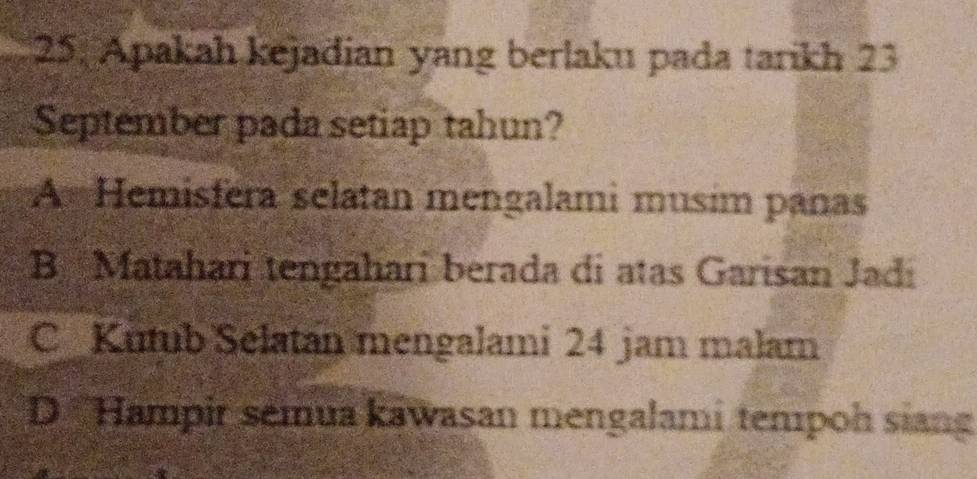 Apakah kejadian yang berlaku pada tarikh 23
September pada setiap tahun?
A Hemisfera selatan mengalami musim panas
B Matahari tengahari berada di atas Garisan Jadi
C Kutub Selatan mengalami 24 jam malam
D ''Hampir semua kawasan mengalami tempoh siang