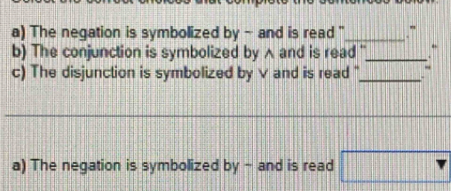 The negation is symbolized by - and is read ''_ " 
b) The conjunction is symbolized by ∧ and is read ''_ 
c) The disjunction is symbolized by V and is read "_ 
a) The negation is symbolized by - and is read