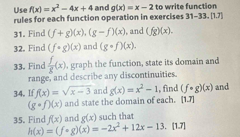 Use f(x)=x^2-4x+4 and g(x)=x-2 to write function 
rules for each function operation in exercises 31-33.[1.7] 
31. Find (f+g)(x), (g-f)(x) , and (fg)(x). 
32. Find (fcirc g)(x) and (gcirc f)(x). 
33. Find  f/g (x) , graph the function, state its domain and 
range, and describe any discontinuities. 
34. If f(x)=sqrt(x-3) and g(x)=x^2-1 , find (fcirc g)(x) and
(gcirc f)(x) and state the domain of each. [1.7]
35. Find f(x) and g(x) such that
h(x)=(fcirc g)(x)=-2x^2+12x-13. [1.7]