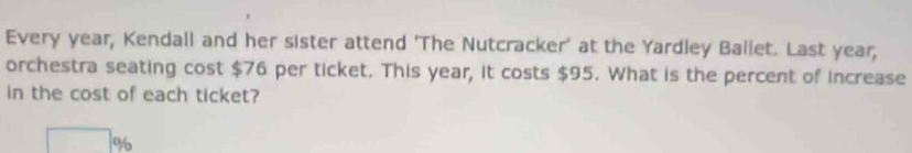 Every year, Kendall and her sister attend 'The Nutcracker' at the Yardley Ballet. Last year; 
orchestra seating cost $76 per ticket. This year, it costs $95. What is the percent of increase 
in the cost of each ticket?
%