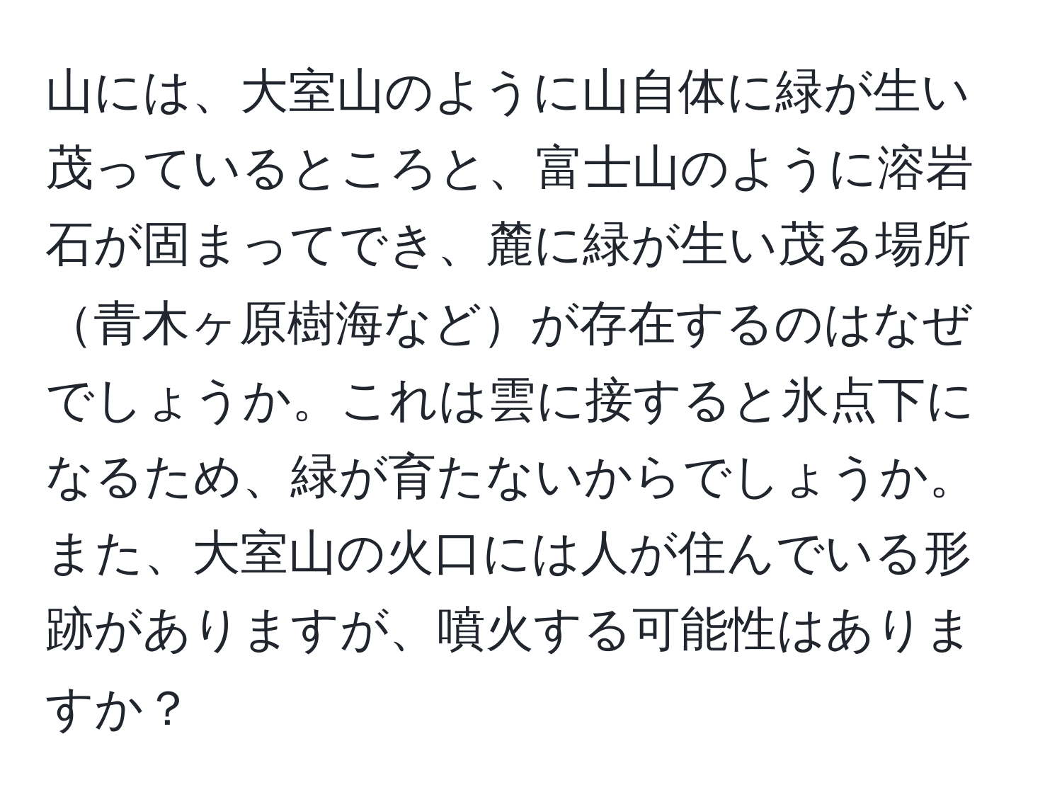 山には、大室山のように山自体に緑が生い茂っているところと、富士山のように溶岩石が固まってでき、麓に緑が生い茂る場所青木ヶ原樹海などが存在するのはなぜでしょうか。これは雲に接すると氷点下になるため、緑が育たないからでしょうか。また、大室山の火口には人が住んでいる形跡がありますが、噴火する可能性はありますか？